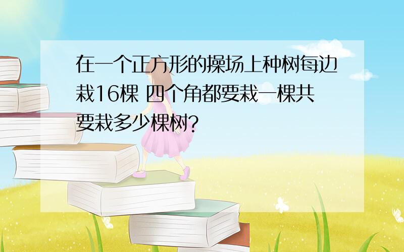 在一个正方形的操场上种树每边栽16棵 四个角都要栽一棵共要栽多少棵树?