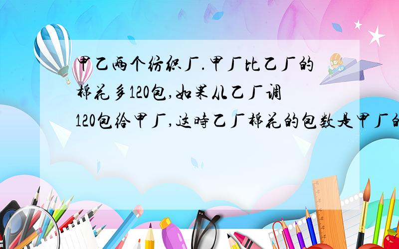 甲乙两个纺织厂.甲厂比乙厂的棉花多120包,如果从乙厂调120包给甲厂,这时乙厂棉花的包数是甲厂的3分之二.甲乙两厂原来