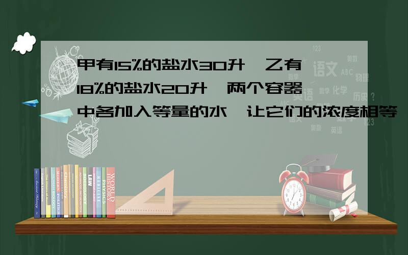 甲有15%的盐水30升,乙有18%的盐水20升,两个容器中各加入等量的水,让它们的浓度相等,那加入的水是多少