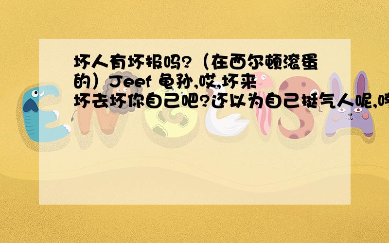 坏人有坏报吗?（在西尔顿滚蛋的）Jeef 龟孙,哎,坏来坏去坏你自己吧?还以为自己挺气人呢,哼,还“就”,就··你妈打比