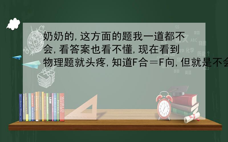 奶奶的,这方面的题我一道都不会,看答案也看不懂,现在看到物理题就头疼,知道F合＝F向,但就是不会做,根本不会分析.操,怎