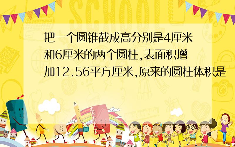 把一个圆锥截成高分别是4厘米和6厘米的两个圆柱,表面积增加12.56平方厘米,原来的圆柱体积是