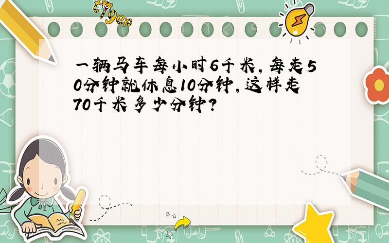 一辆马车每小时6千米,每走50分钟就休息10分钟,这样走70千米多少分钟?