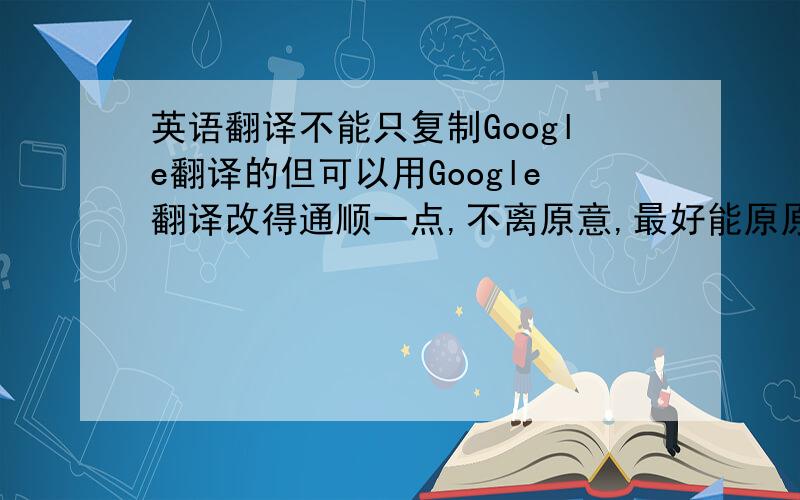 英语翻译不能只复制Google翻译的但可以用Google翻译改得通顺一点,不离原意,最好能原原本本翻译过来.For ma