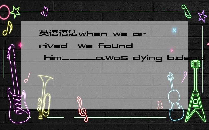 英语语法when we arrived,we found him____.a.was dying b.dead c.di