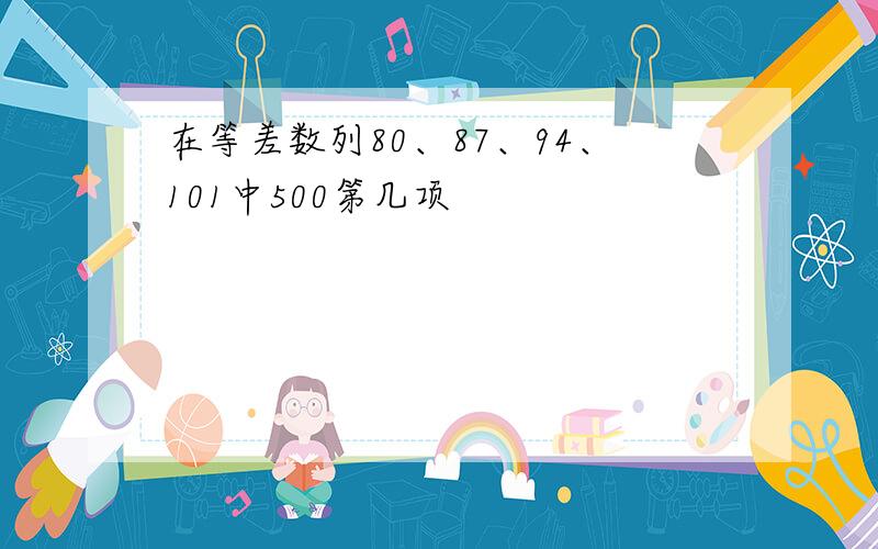 在等差数列80、87、94、101中500第几项