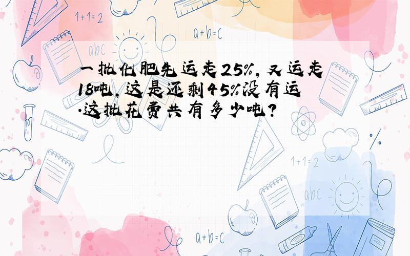 一批化肥先运走25%,又运走18吨,这是还剩45%没有运.这批花费共有多少吨?