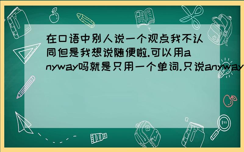 在口语中别人说一个观点我不认同但是我想说随便啦.可以用anyway吗就是只用一个单词.只说anyway然后开始下一个话题