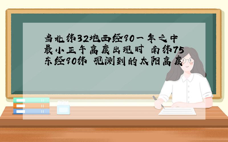 当北纬32地西经90一年之中最小正午高度出现时 南纬75东经90纬 观测到的太阳高度