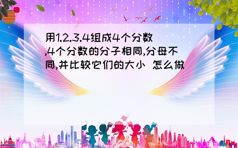 用1.2.3.4组成4个分数,4个分数的分子相同,分母不同,并比较它们的大小 怎么做