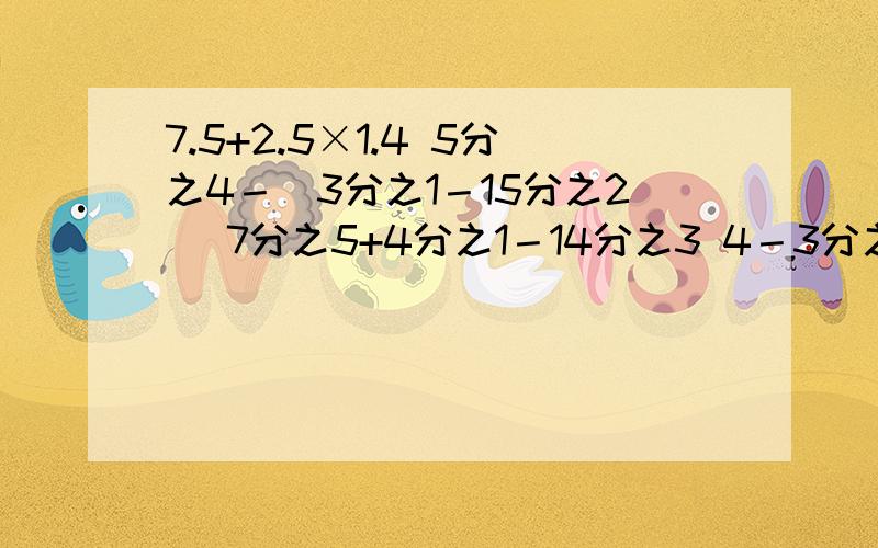 7.5+2.5×1.4 5分之4－（3分之1－15分之2） 7分之5+4分之1－14分之3 4－3分之1－4分之3－3分