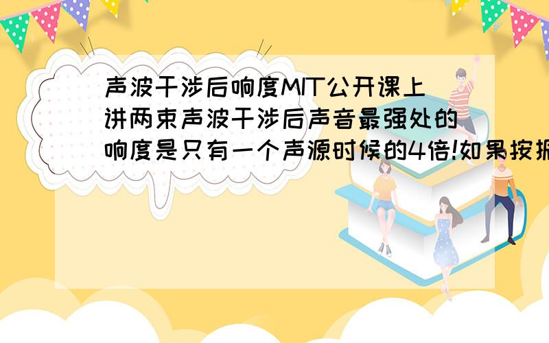 声波干涉后响度MIT公开课上讲两束声波干涉后声音最强处的响度是只有一个声源时候的4倍!如果按振幅来看应该是两倍啊!