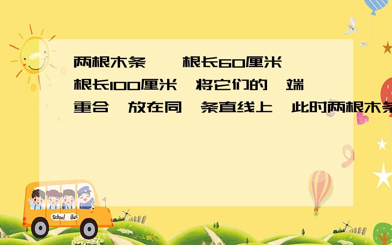 两根木条,一根长60厘米,一根长100厘米,将它们的一端重合,放在同一条直线上,此时两根木条的中点间的距离处