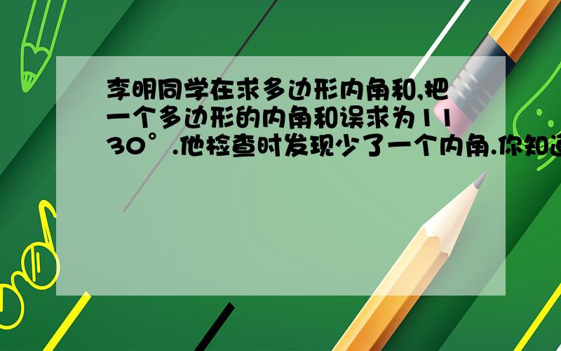 李明同学在求多边形内角和,把一个多边形的内角和误求为1130°.他检查时发现少了一个内角.你知道这个内角是多少度吗.他求