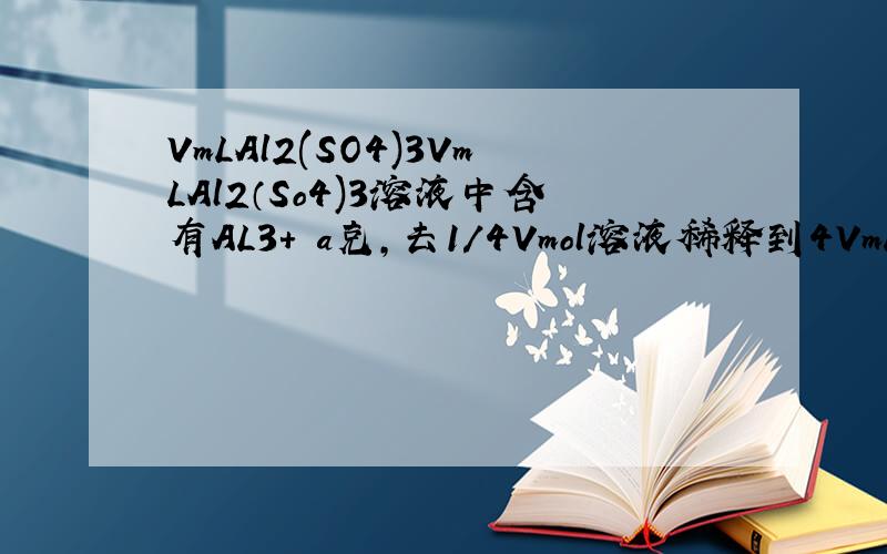 VmLAl2(SO4)3VmLAl2（So4)3溶液中含有AL3+ a克,去1/4Vmol溶液稀释到4VmL,则稀释后溶