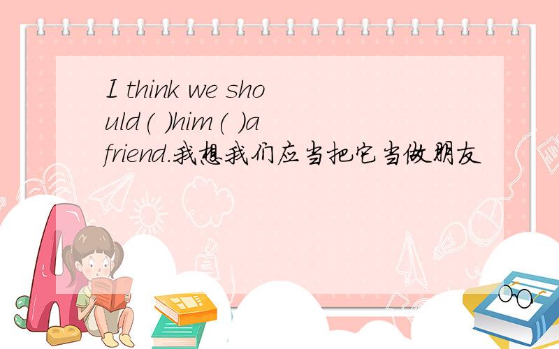 I think we should( )him( )a friend.我想我们应当把它当做朋友