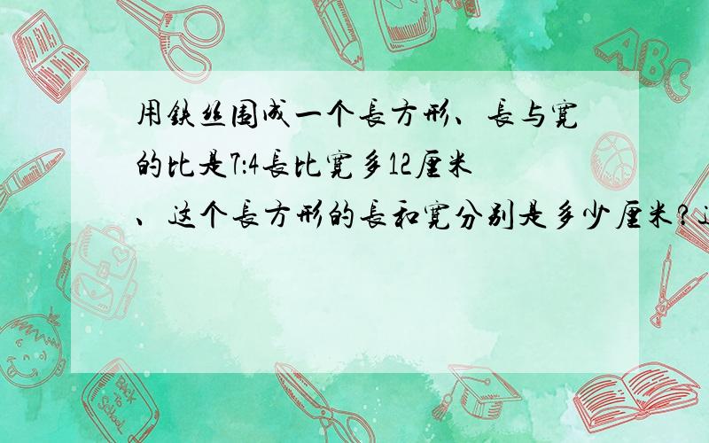 用铁丝围成一个长方形、长与宽的比是7：4长比宽多12厘米、这个长方形的长和宽分别是多少厘米?这根铁丝多