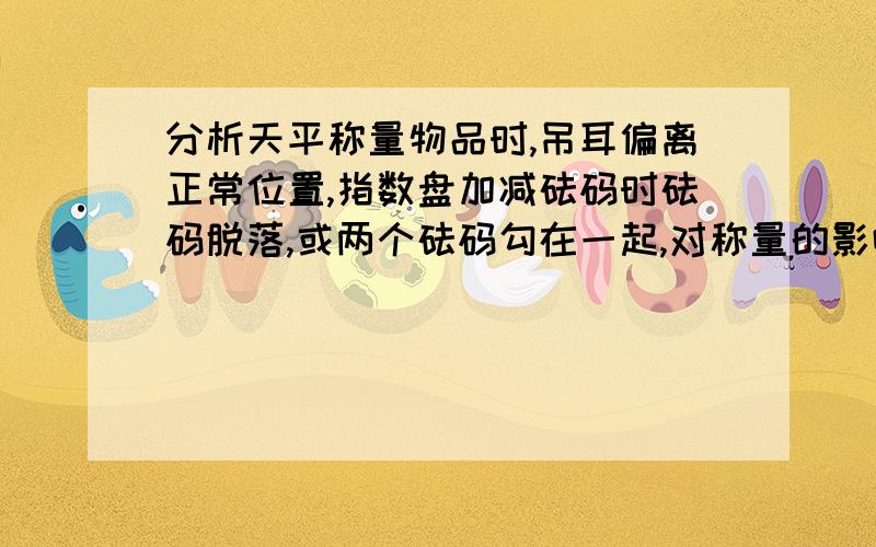 分析天平称量物品时,吊耳偏离正常位置,指数盘加减砝码时砝码脱落,或两个砝码勾在一起,对称量的影响