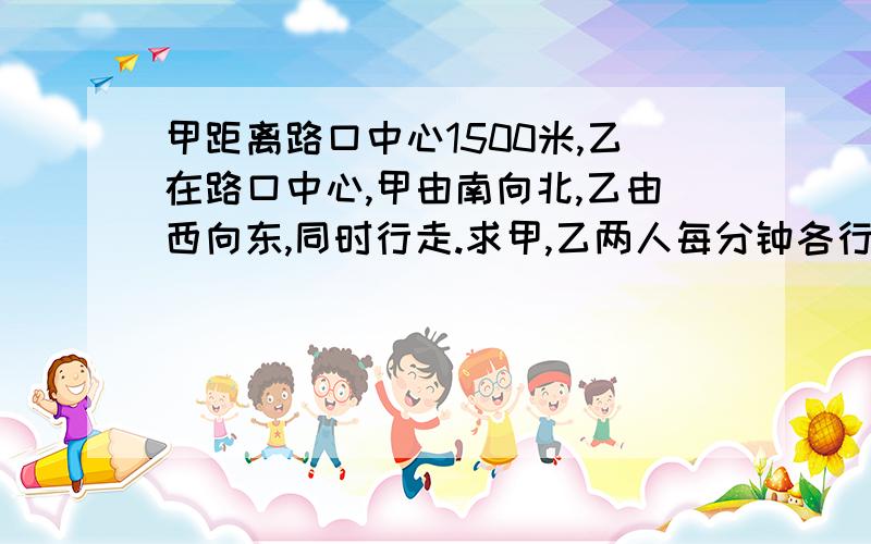 甲距离路口中心1500米,乙在路口中心,甲由南向北,乙由西向东,同时行走.求甲,乙两人每分钟各行多少米