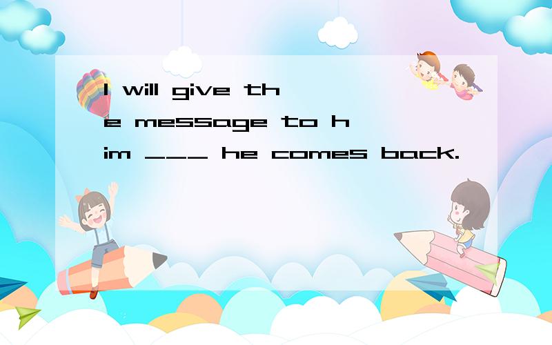 I will give the message to him ___ he comes back.