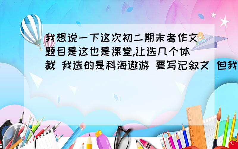 我想说一下这次初二期末考作文题目是这也是课堂,让选几个体裁 我选的是科海遨游 要写记叙文 但我没写记