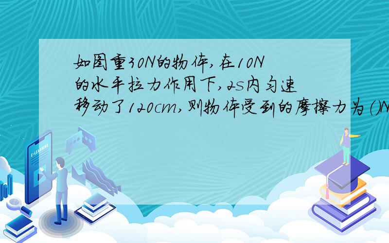 如图重30N的物体,在10N的水平拉力作用下,2s内匀速移动了120cm,则物体受到的摩擦力为（）N,拉力功率为