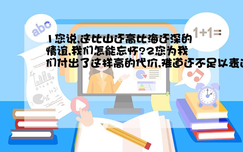 1您说,这比山还高比海还深的情谊,我们怎能忘怀?2您为我们付出了这样高的代价,难道还不足以表达您对中国