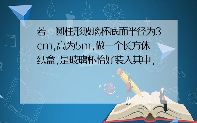 若一圆柱形玻璃杯底面半径为3cm,高为5m,做一个长方体纸盒,是玻璃杯恰好装入其中,