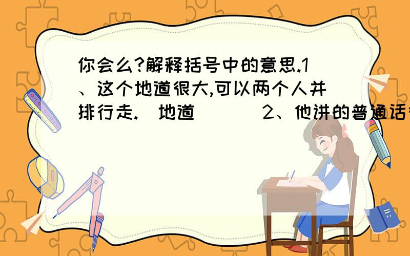 你会么?解释括号中的意思.1、这个地道很大,可以两个人并排行走.（地道）（ ）2、他讲的普通话很地道.（地道）（ ）3、