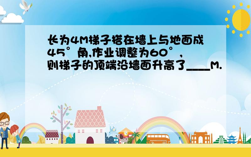 长为4M梯子搭在墙上与地面成45°角,作业调整为60°,则梯子的顶端沿墙面升高了____M.