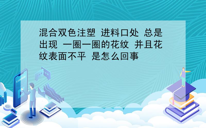 混合双色注塑 进料口处 总是出现 一圈一圈的花纹 并且花纹表面不平 是怎么回事