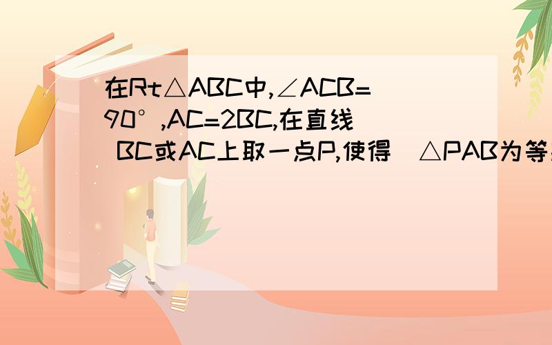 在Rt△ABC中,∠ACB=90°,AC=2BC,在直线 BC或AC上取一点P,使得．△PAB为等腰三角形,则符合条件的