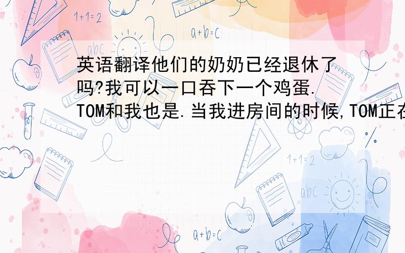 英语翻译他们的奶奶已经退休了吗?我可以一口吞下一个鸡蛋.TOM和我也是.当我进房间的时候,TOM正在做作业.