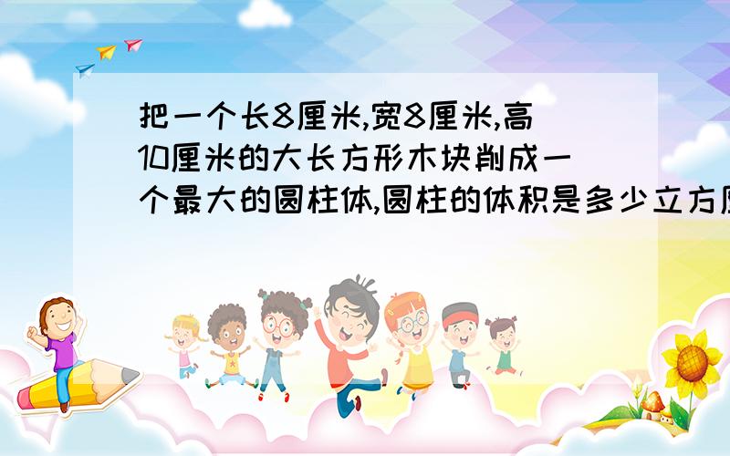 把一个长8厘米,宽8厘米,高10厘米的大长方形木块削成一个最大的圆柱体,圆柱的体积是多少立方厘米?