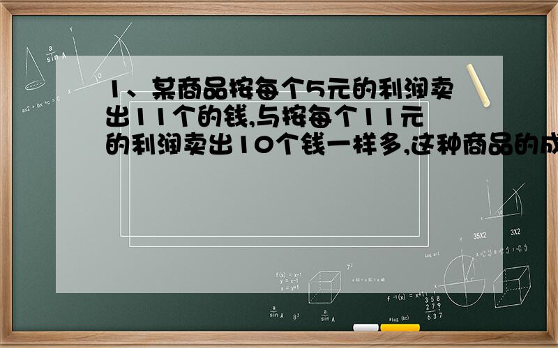 1、某商品按每个5元的利润卖出11个的钱,与按每个11元的利润卖出10个钱一样多,这种商品的成本价是多少元?