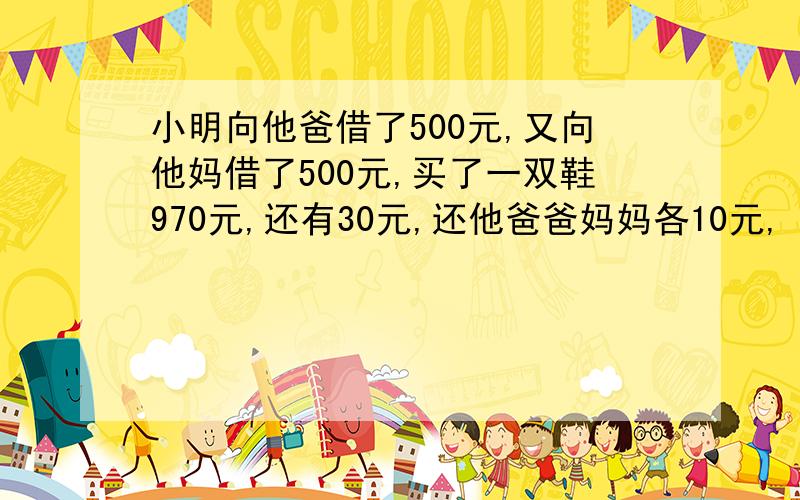 小明向他爸借了500元,又向他妈借了500元,买了一双鞋970元,还有30元,还他爸爸妈妈各10元,