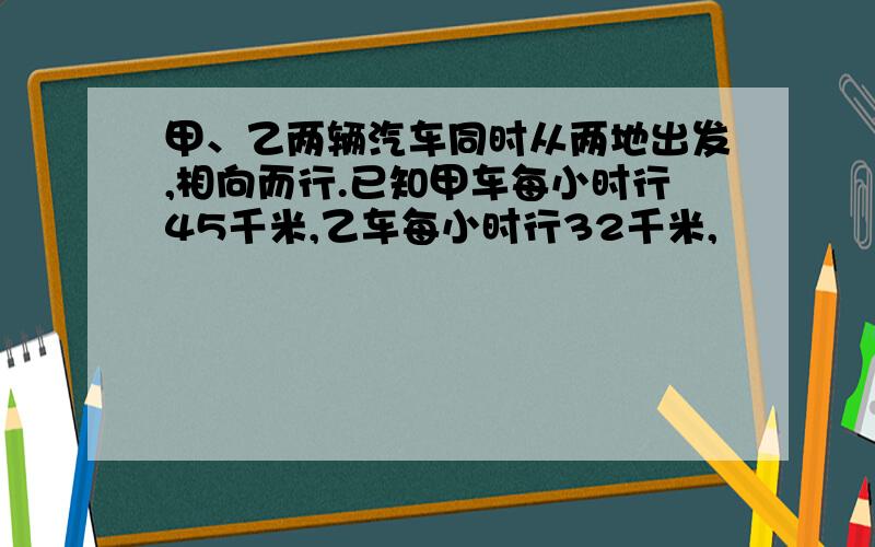 甲、乙两辆汽车同时从两地出发,相向而行.已知甲车每小时行45千米,乙车每小时行32千米,