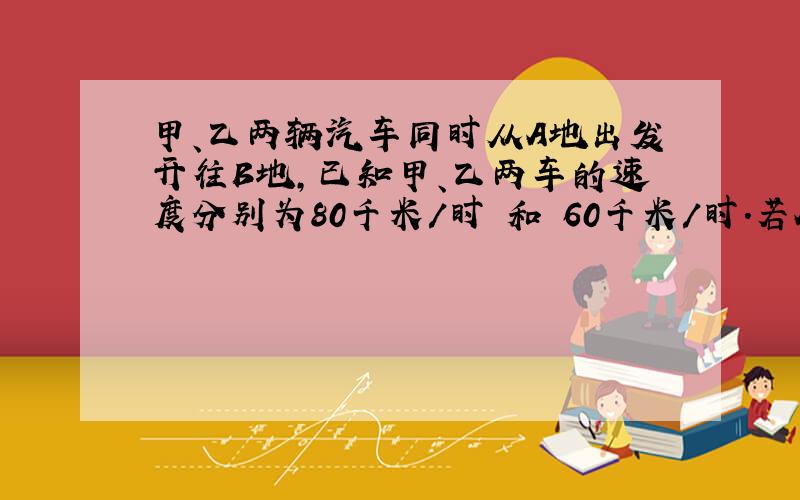 甲、乙两辆汽车同时从A地出发开往B地,已知甲、乙两车的速度分别为80千米/时 和 60千米/时.若A和B两地相距x千米,