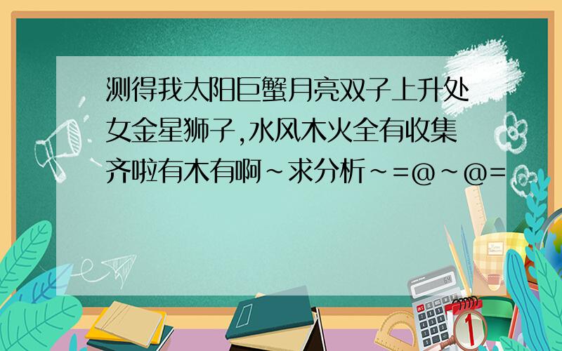 测得我太阳巨蟹月亮双子上升处女金星狮子,水风木火全有收集齐啦有木有啊～求分析～=@~@=