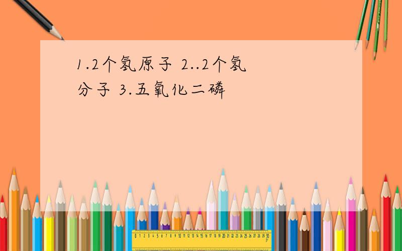 1.2个氢原子 2..2个氢分子 3.五氧化二磷