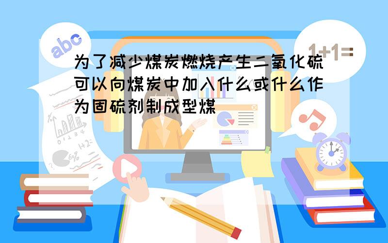 为了减少煤炭燃烧产生二氧化硫可以向煤炭中加入什么或什么作为固硫剂制成型煤