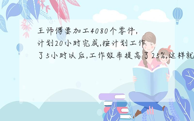 王师傅要加工4080个零件,计划20小时完成,按计划工作了5小时以后,工作效率提高了25%,这样就比计划提前