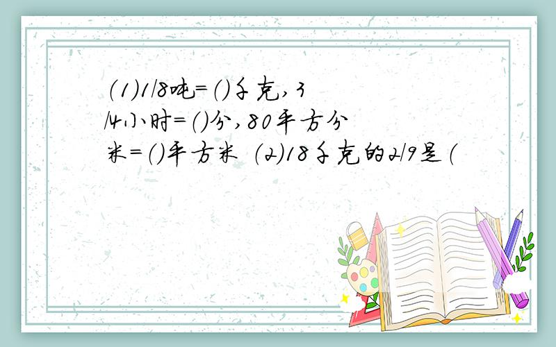 （1）1/8吨＝（）千克,3/4小时＝（）分,80平方分米＝（）平方米 （2）18千克的2／9是（