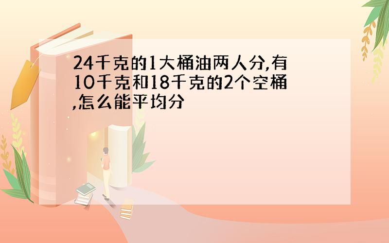 24千克的1大桶油两人分,有10千克和18千克的2个空桶,怎么能平均分