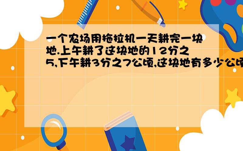 一个农场用拖拉机一天耕完一块地.上午耕了这块地的12分之5,下午耕3分之7公顷,这块地有多少公顷? 一个