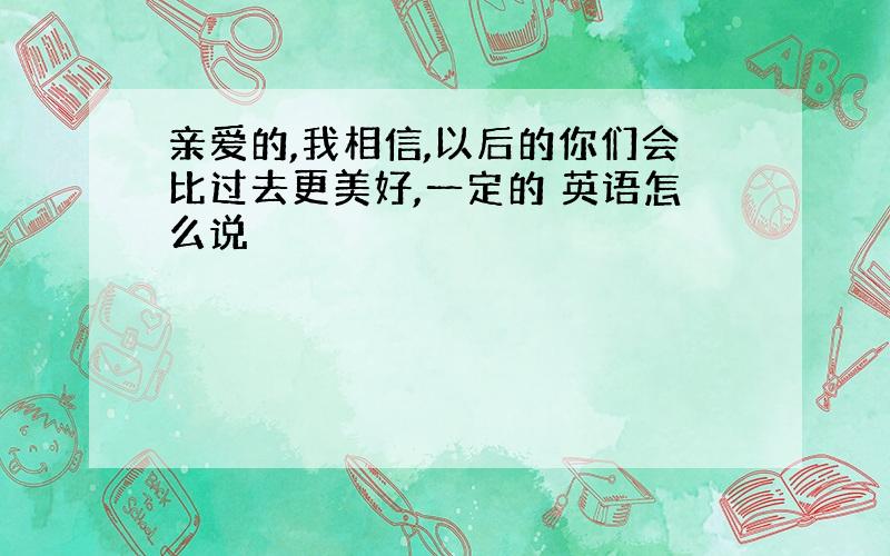 亲爱的,我相信,以后的你们会比过去更美好,一定的 英语怎么说