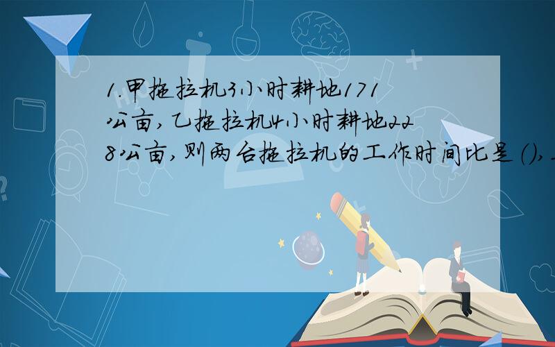 1.甲拖拉机3小时耕地171公亩,乙拖拉机4小时耕地228公亩,则两台拖拉机的工作时间比是（）,工作总量是（）,“时间比