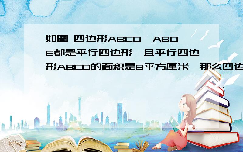 如图 四边形ABCD,ABDE都是平行四边形,且平行四边形ABCD的面积是8平方厘米,那么四边形ABCE的面积是（ ）平