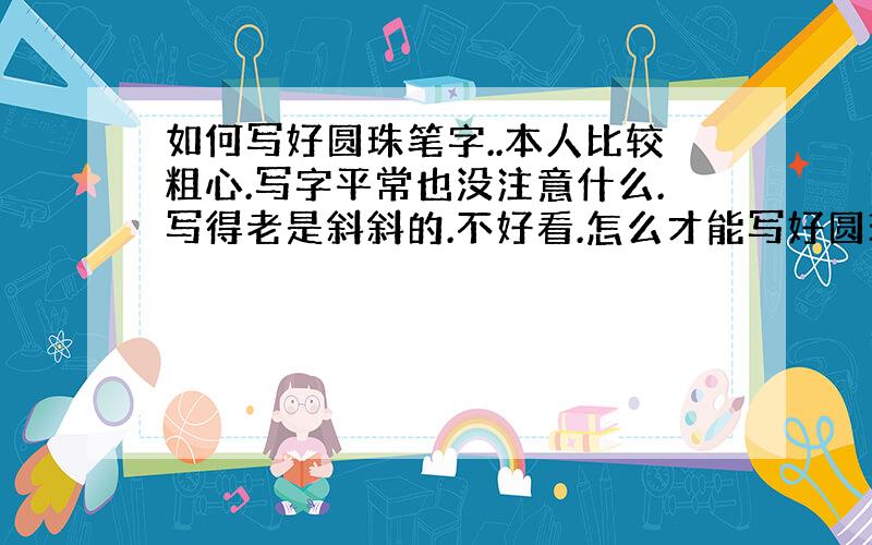 如何写好圆珠笔字..本人比较粗心.写字平常也没注意什么.写得老是斜斜的.不好看.怎么才能写好圆珠笔呢`?