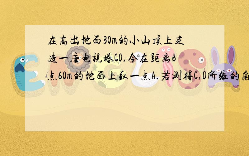 在高出地面30m的小山顶上建造一座电视塔CD,今在距离B点60m的地面上取一点A.若测得C,D所张的角为45度,